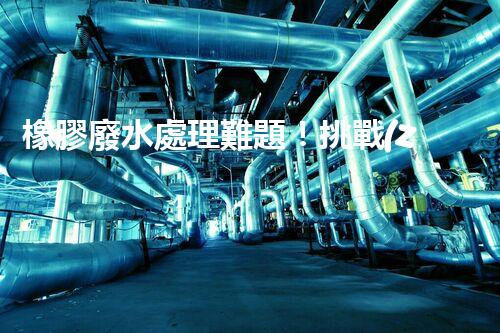 橡膠廢水處理難題！挑戰(zhàn)與機(jī)遇究竟在哪里？